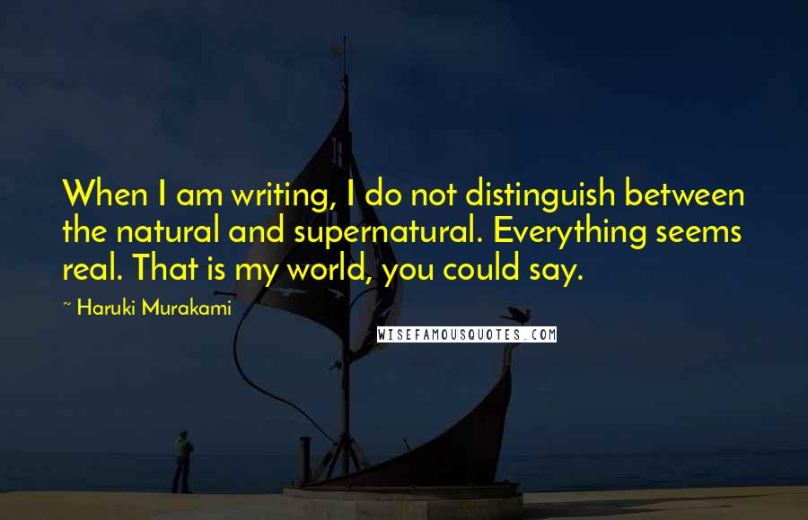 Haruki Murakami Quotes: When I am writing, I do not distinguish between the natural and supernatural. Everything seems real. That is my world, you could say.