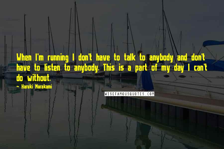 Haruki Murakami Quotes: When I'm running I don't have to talk to anybody and don't have to listen to anybody. This is a part of my day I can't do without.