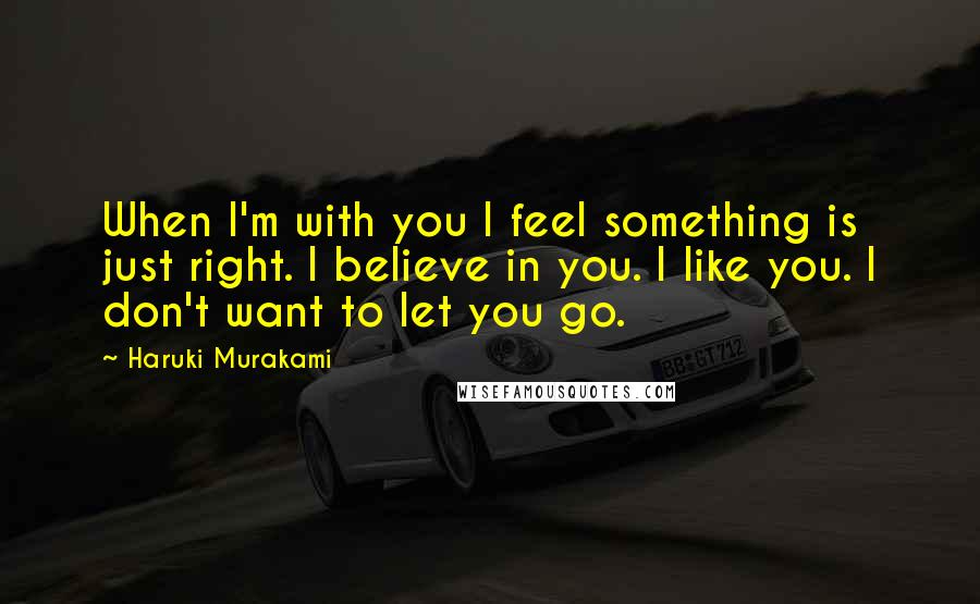 Haruki Murakami Quotes: When I'm with you I feel something is just right. I believe in you. I like you. I don't want to let you go.