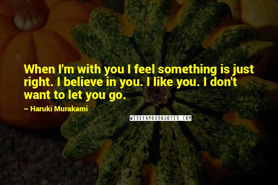 Haruki Murakami Quotes: When I'm with you I feel something is just right. I believe in you. I like you. I don't want to let you go.