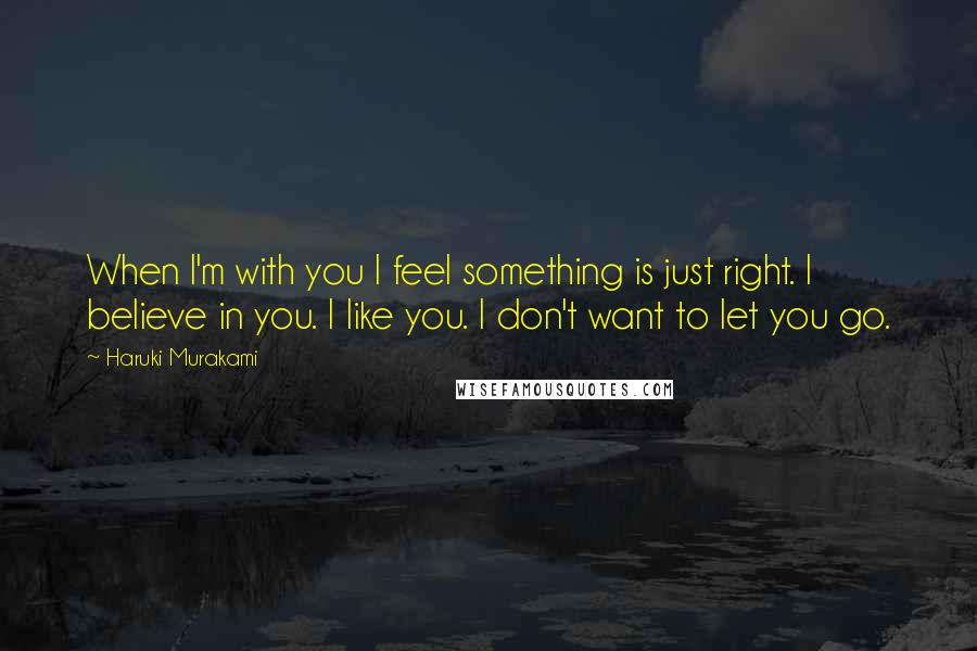 Haruki Murakami Quotes: When I'm with you I feel something is just right. I believe in you. I like you. I don't want to let you go.