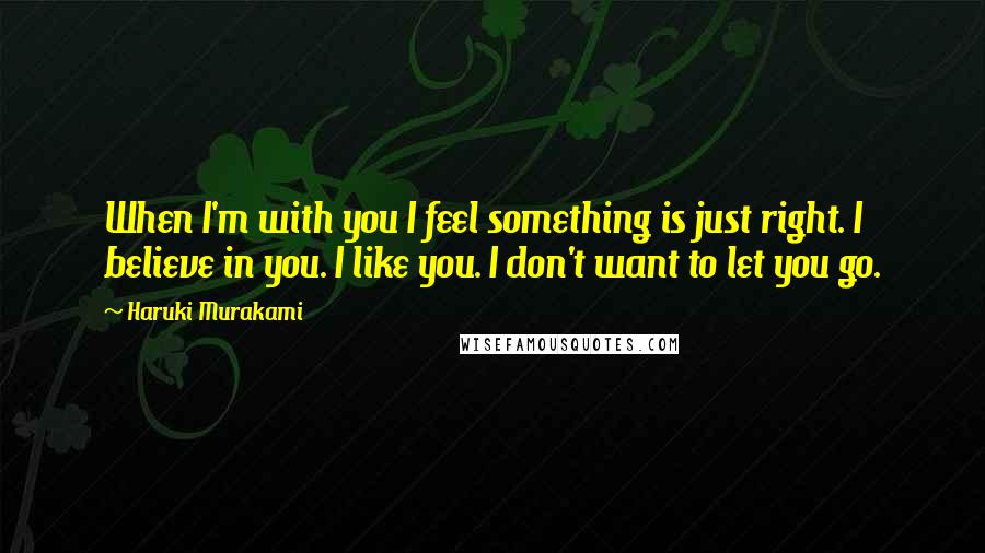 Haruki Murakami Quotes: When I'm with you I feel something is just right. I believe in you. I like you. I don't want to let you go.