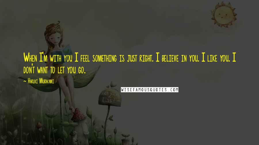 Haruki Murakami Quotes: When I'm with you I feel something is just right. I believe in you. I like you. I don't want to let you go.
