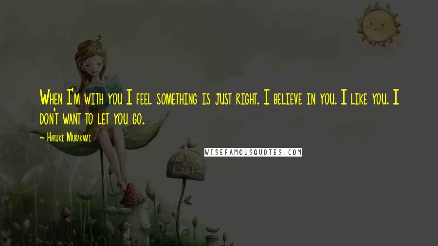 Haruki Murakami Quotes: When I'm with you I feel something is just right. I believe in you. I like you. I don't want to let you go.