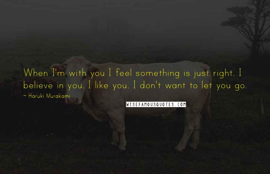 Haruki Murakami Quotes: When I'm with you I feel something is just right. I believe in you. I like you. I don't want to let you go.