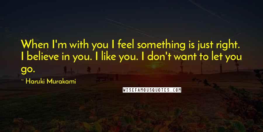 Haruki Murakami Quotes: When I'm with you I feel something is just right. I believe in you. I like you. I don't want to let you go.