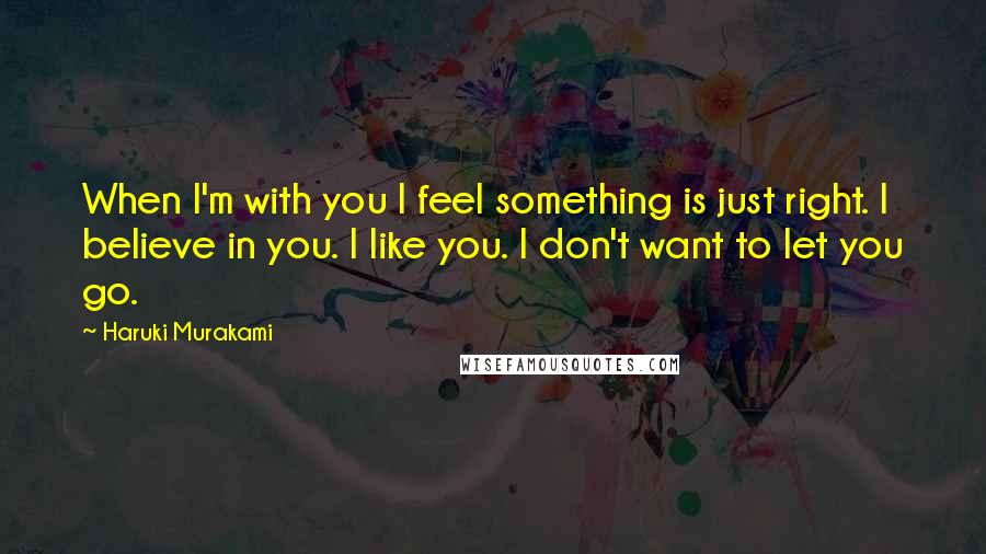 Haruki Murakami Quotes: When I'm with you I feel something is just right. I believe in you. I like you. I don't want to let you go.