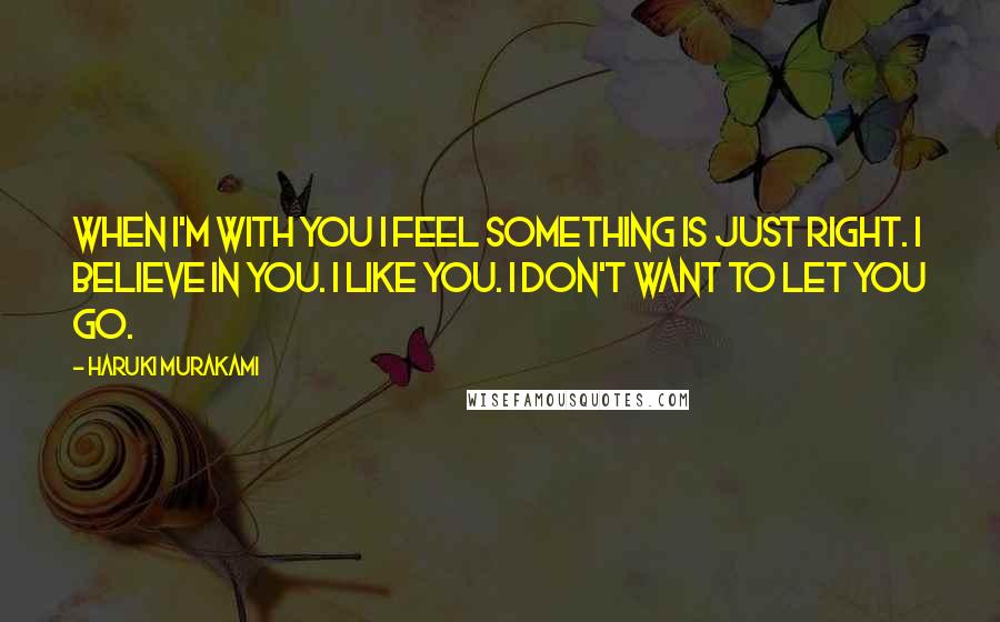 Haruki Murakami Quotes: When I'm with you I feel something is just right. I believe in you. I like you. I don't want to let you go.