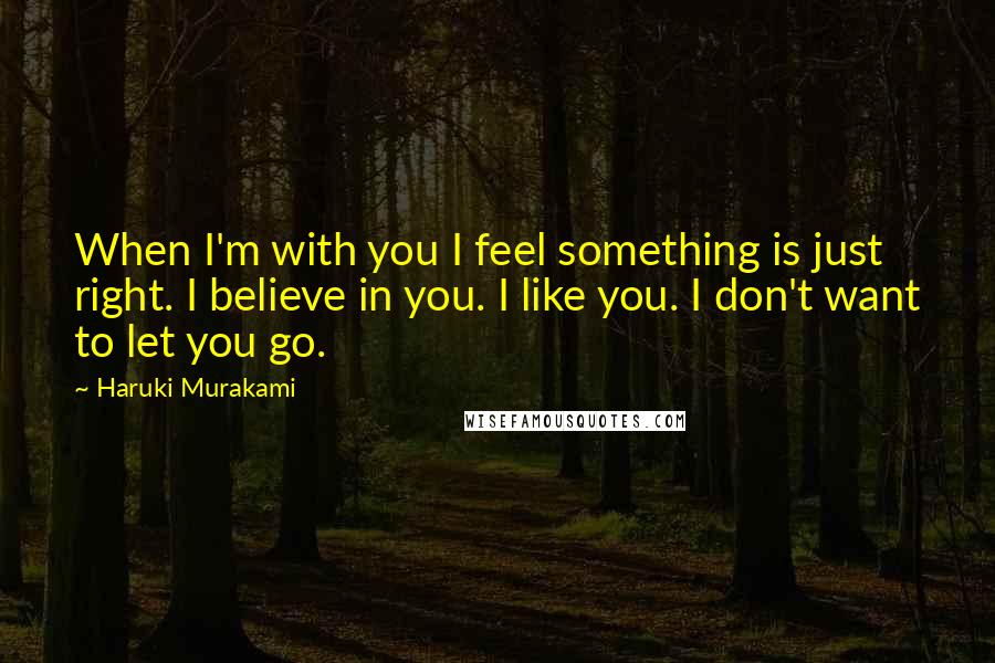 Haruki Murakami Quotes: When I'm with you I feel something is just right. I believe in you. I like you. I don't want to let you go.