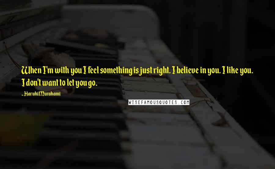 Haruki Murakami Quotes: When I'm with you I feel something is just right. I believe in you. I like you. I don't want to let you go.