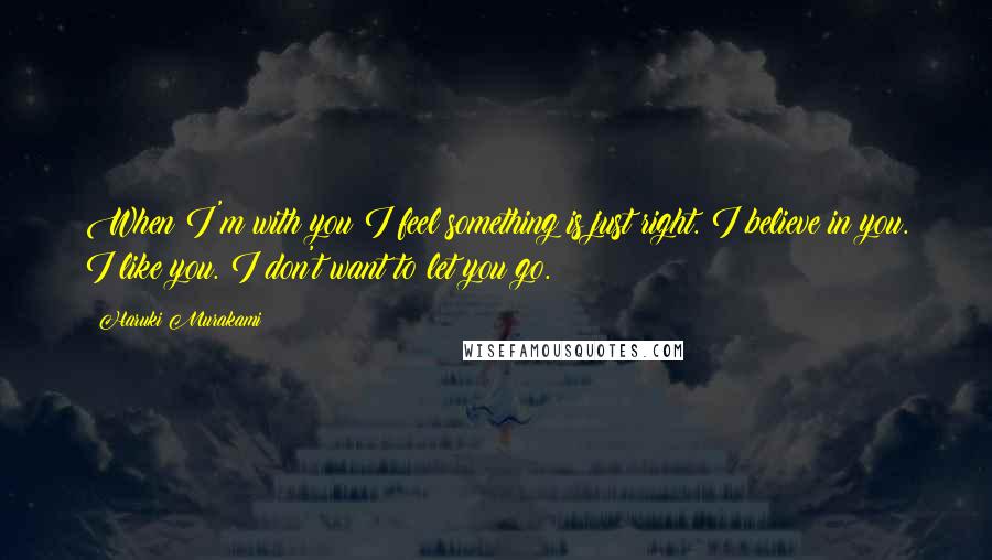 Haruki Murakami Quotes: When I'm with you I feel something is just right. I believe in you. I like you. I don't want to let you go.