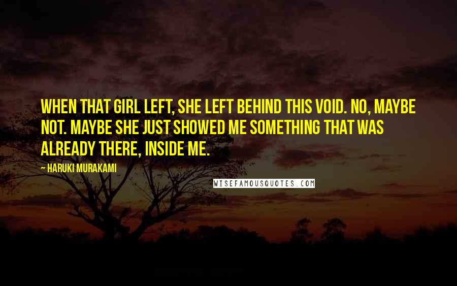 Haruki Murakami Quotes: When that girl left, she left behind this void. No, maybe not. Maybe she just showed me something that was already there, inside me.