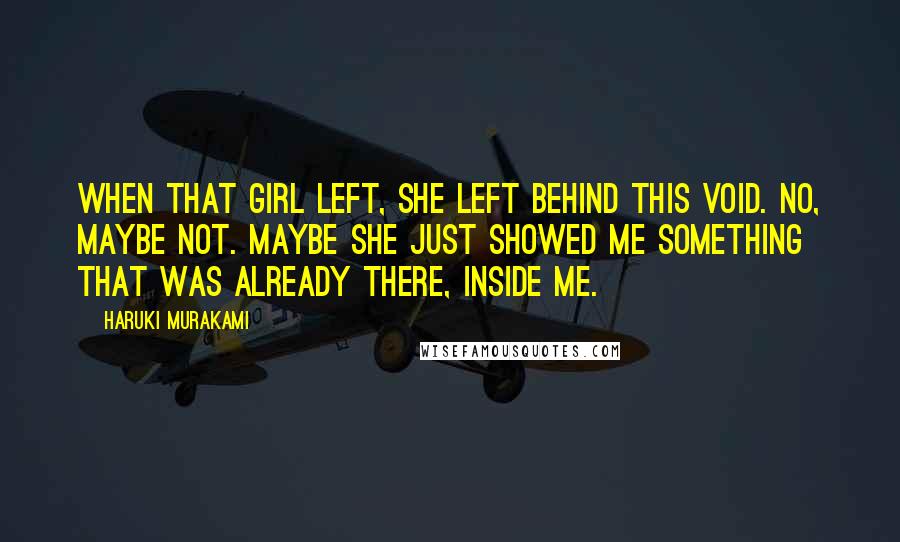 Haruki Murakami Quotes: When that girl left, she left behind this void. No, maybe not. Maybe she just showed me something that was already there, inside me.