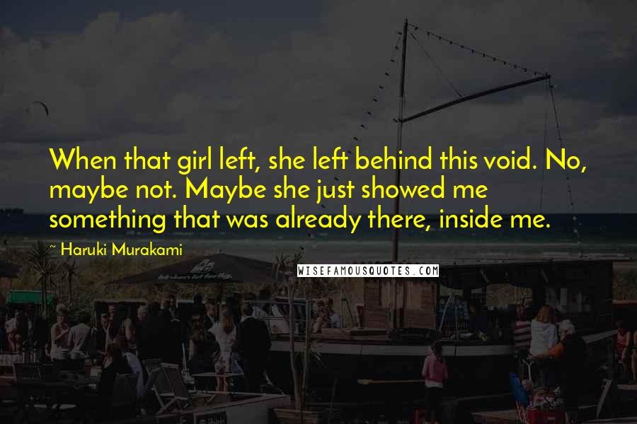 Haruki Murakami Quotes: When that girl left, she left behind this void. No, maybe not. Maybe she just showed me something that was already there, inside me.