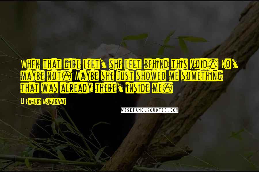 Haruki Murakami Quotes: When that girl left, she left behind this void. No, maybe not. Maybe she just showed me something that was already there, inside me.