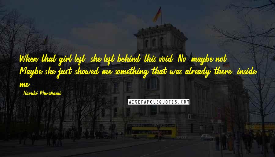 Haruki Murakami Quotes: When that girl left, she left behind this void. No, maybe not. Maybe she just showed me something that was already there, inside me.