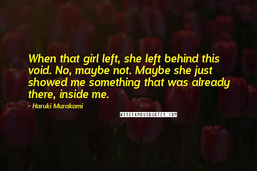 Haruki Murakami Quotes: When that girl left, she left behind this void. No, maybe not. Maybe she just showed me something that was already there, inside me.