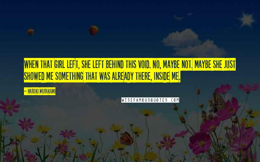 Haruki Murakami Quotes: When that girl left, she left behind this void. No, maybe not. Maybe she just showed me something that was already there, inside me.