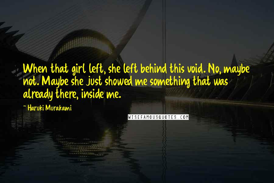 Haruki Murakami Quotes: When that girl left, she left behind this void. No, maybe not. Maybe she just showed me something that was already there, inside me.