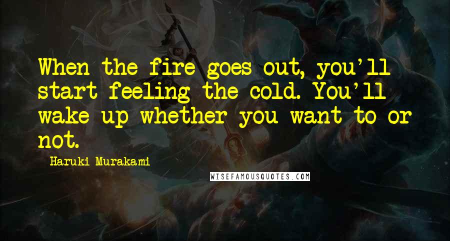 Haruki Murakami Quotes: When the fire goes out, you'll start feeling the cold. You'll wake up whether you want to or not.