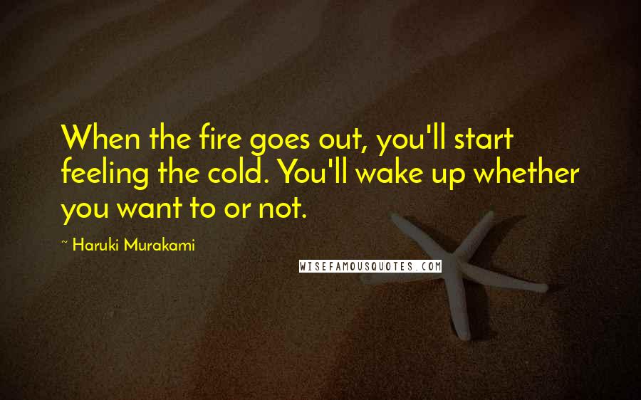 Haruki Murakami Quotes: When the fire goes out, you'll start feeling the cold. You'll wake up whether you want to or not.