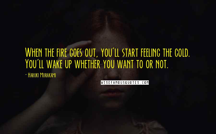 Haruki Murakami Quotes: When the fire goes out, you'll start feeling the cold. You'll wake up whether you want to or not.