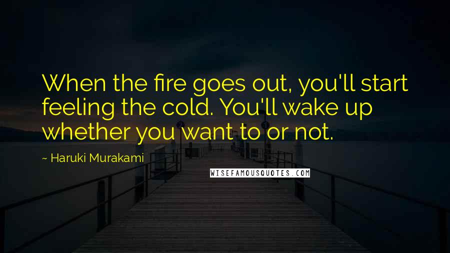 Haruki Murakami Quotes: When the fire goes out, you'll start feeling the cold. You'll wake up whether you want to or not.