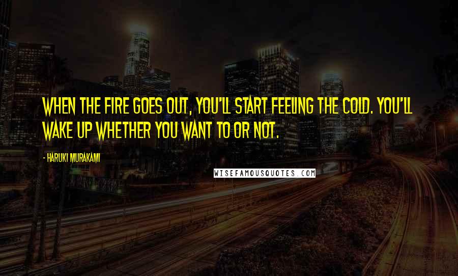 Haruki Murakami Quotes: When the fire goes out, you'll start feeling the cold. You'll wake up whether you want to or not.