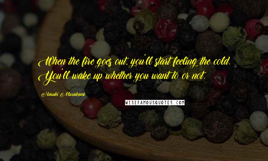 Haruki Murakami Quotes: When the fire goes out, you'll start feeling the cold. You'll wake up whether you want to or not.