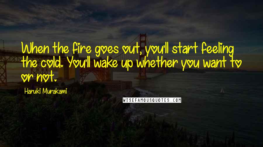 Haruki Murakami Quotes: When the fire goes out, you'll start feeling the cold. You'll wake up whether you want to or not.