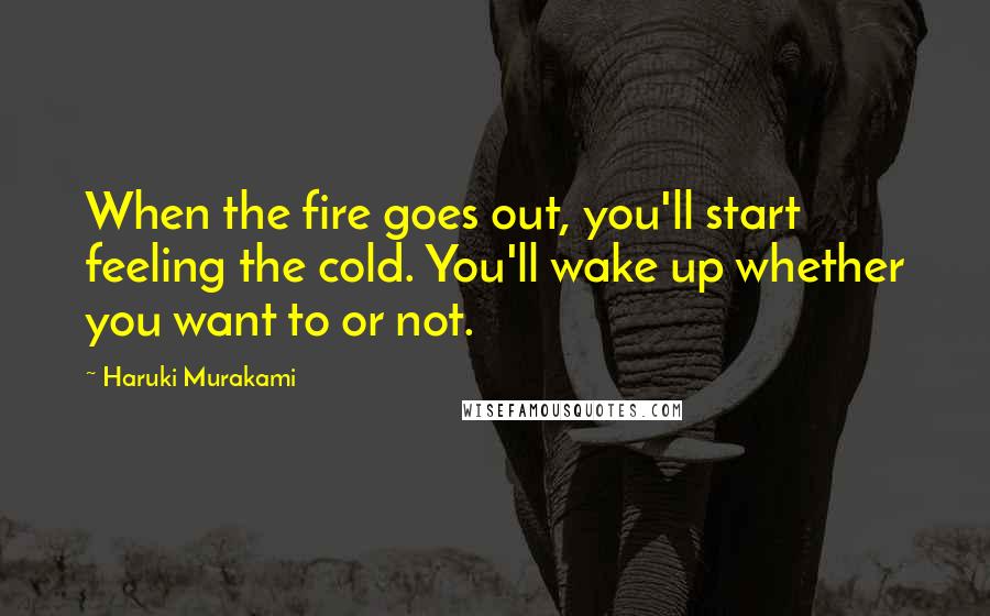 Haruki Murakami Quotes: When the fire goes out, you'll start feeling the cold. You'll wake up whether you want to or not.