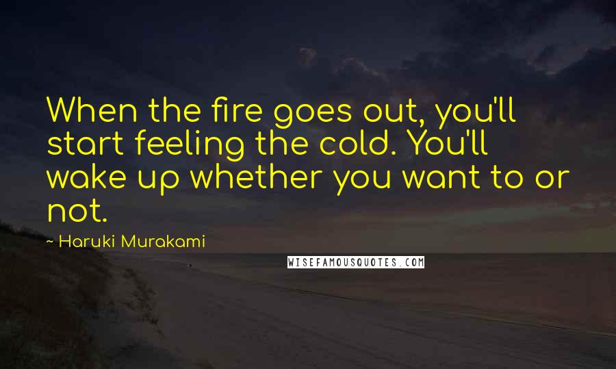 Haruki Murakami Quotes: When the fire goes out, you'll start feeling the cold. You'll wake up whether you want to or not.