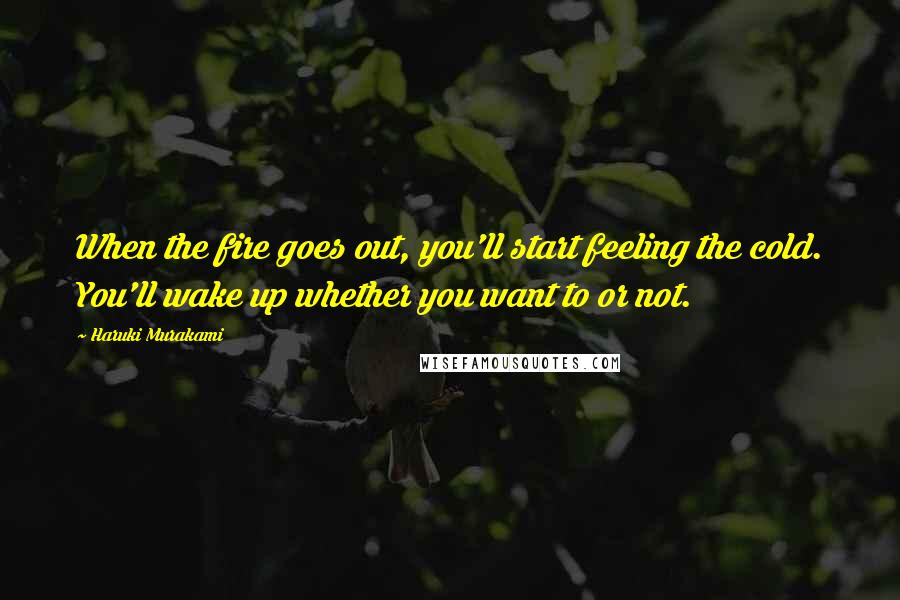 Haruki Murakami Quotes: When the fire goes out, you'll start feeling the cold. You'll wake up whether you want to or not.