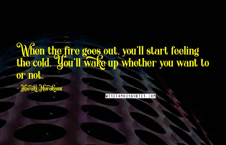 Haruki Murakami Quotes: When the fire goes out, you'll start feeling the cold. You'll wake up whether you want to or not.