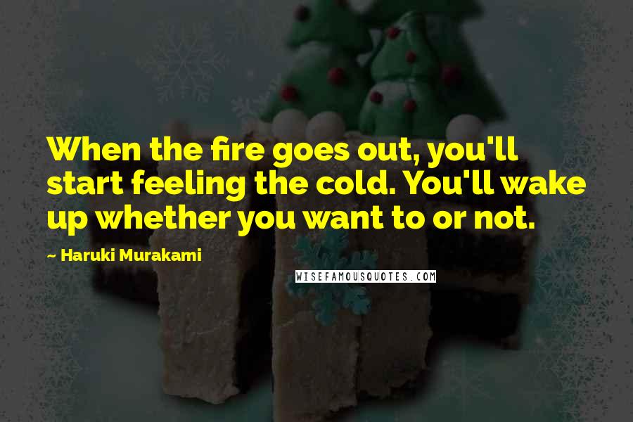 Haruki Murakami Quotes: When the fire goes out, you'll start feeling the cold. You'll wake up whether you want to or not.