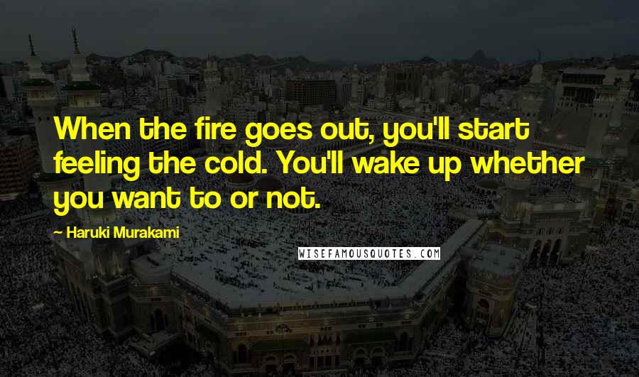 Haruki Murakami Quotes: When the fire goes out, you'll start feeling the cold. You'll wake up whether you want to or not.