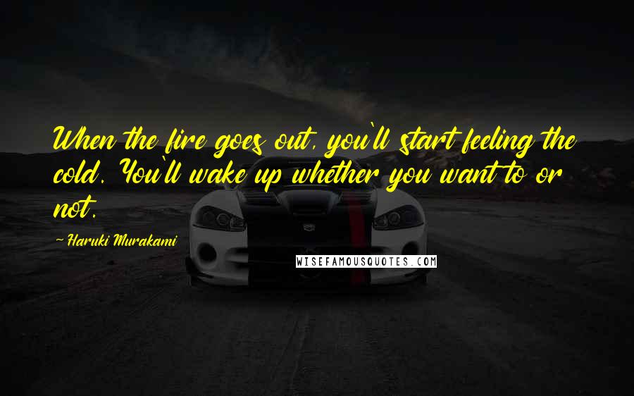 Haruki Murakami Quotes: When the fire goes out, you'll start feeling the cold. You'll wake up whether you want to or not.