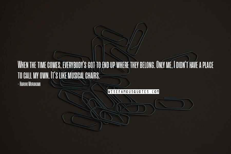 Haruki Murakami Quotes: When the time comes, everybody's got to end up where they belong. Only me, I didn't have a place to call my own. It's like musical chairs.