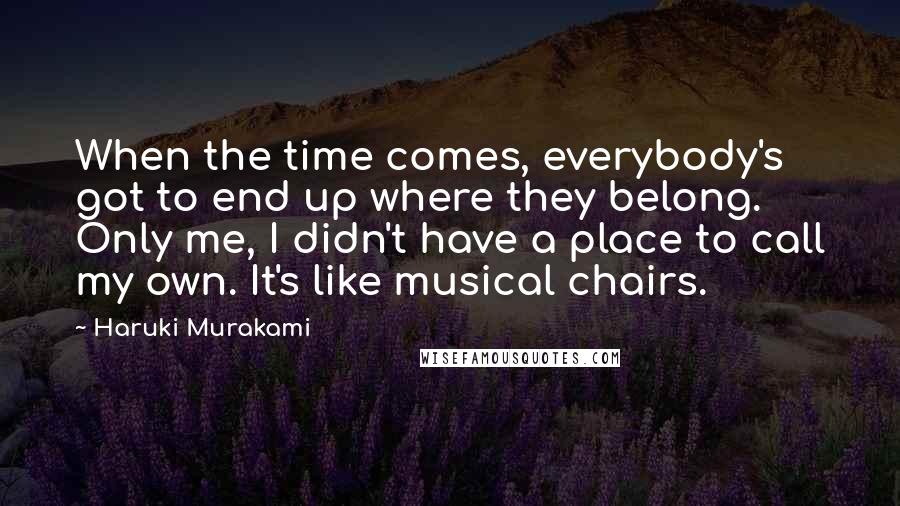 Haruki Murakami Quotes: When the time comes, everybody's got to end up where they belong. Only me, I didn't have a place to call my own. It's like musical chairs.