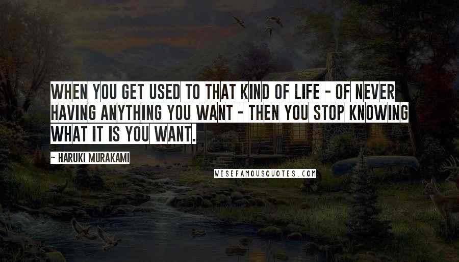 Haruki Murakami Quotes: When you get used to that kind of life - of never having anything you want - then you stop knowing what it is you want.