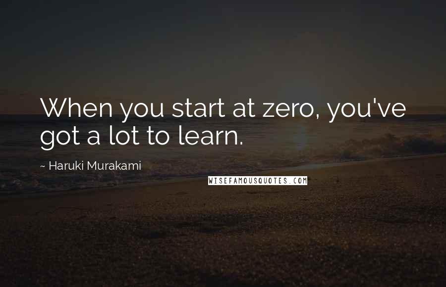 Haruki Murakami Quotes: When you start at zero, you've got a lot to learn.