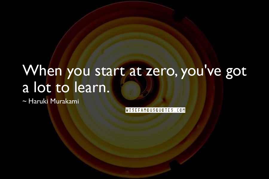 Haruki Murakami Quotes: When you start at zero, you've got a lot to learn.