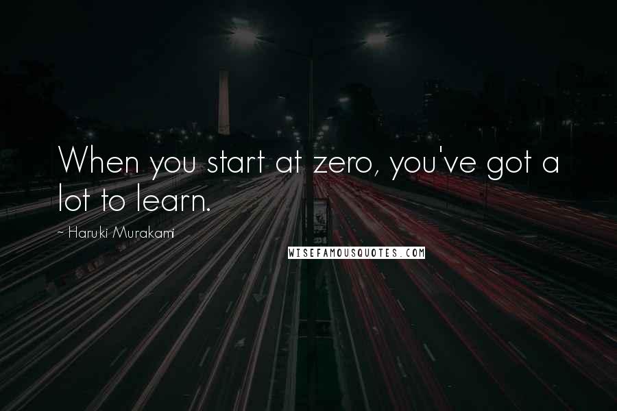 Haruki Murakami Quotes: When you start at zero, you've got a lot to learn.