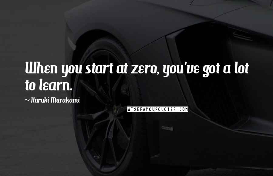 Haruki Murakami Quotes: When you start at zero, you've got a lot to learn.