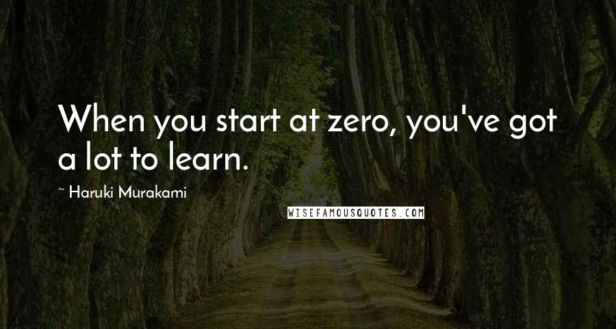 Haruki Murakami Quotes: When you start at zero, you've got a lot to learn.