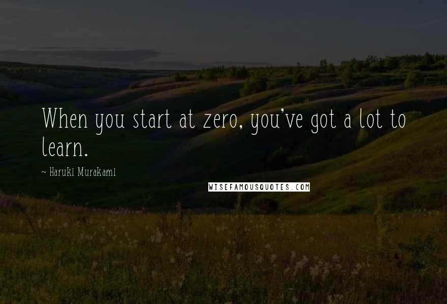 Haruki Murakami Quotes: When you start at zero, you've got a lot to learn.