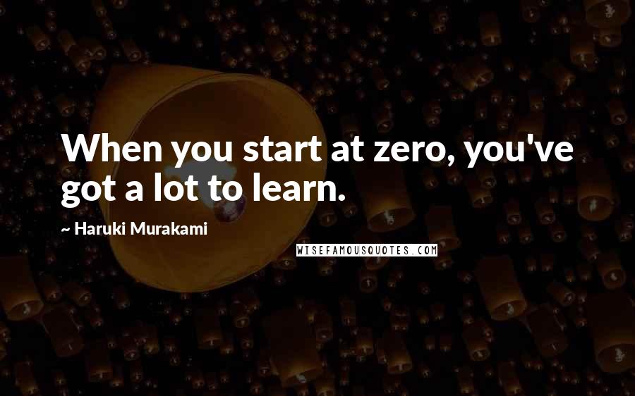 Haruki Murakami Quotes: When you start at zero, you've got a lot to learn.