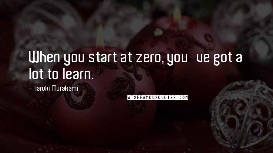 Haruki Murakami Quotes: When you start at zero, you've got a lot to learn.