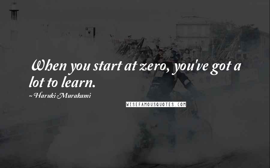 Haruki Murakami Quotes: When you start at zero, you've got a lot to learn.