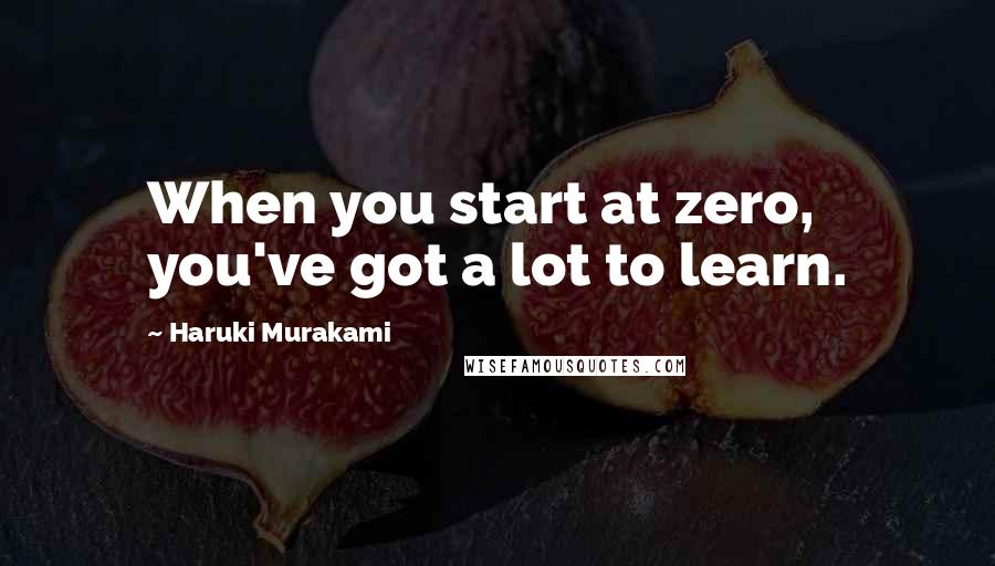 Haruki Murakami Quotes: When you start at zero, you've got a lot to learn.